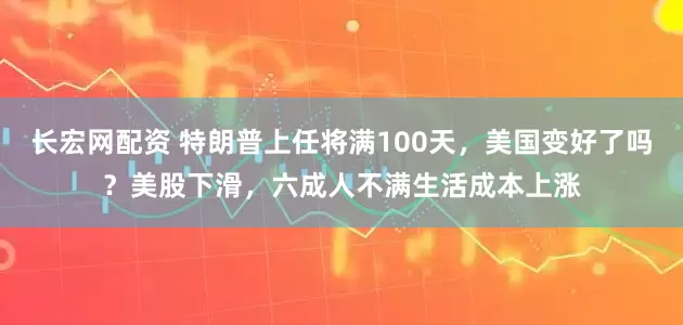 长宏网配资 特朗普上任将满100天，美国变好了吗？美股下滑，六成人不满生活成本上涨