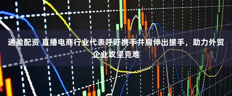 通盈配资 直播电商行业代表呼吁携手并肩伸出援手，助力外贸企业攻坚克难