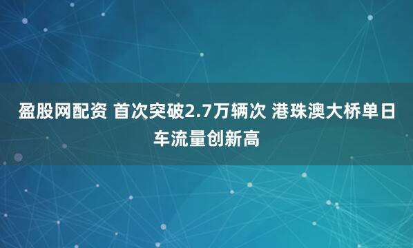 盈股网配资 首次突破2.7万辆次 港珠澳大桥单日车流量创新高