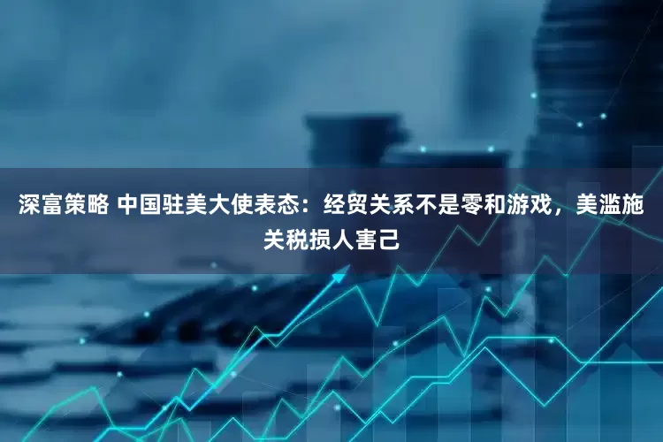 深富策略 中国驻美大使表态：经贸关系不是零和游戏，美滥施关税损人害己