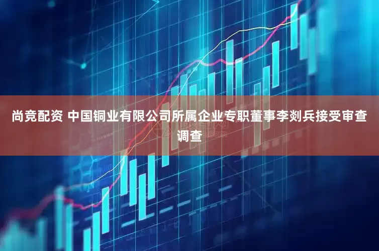 尚竞配资 中国铜业有限公司所属企业专职董事李剡兵接受审查调查