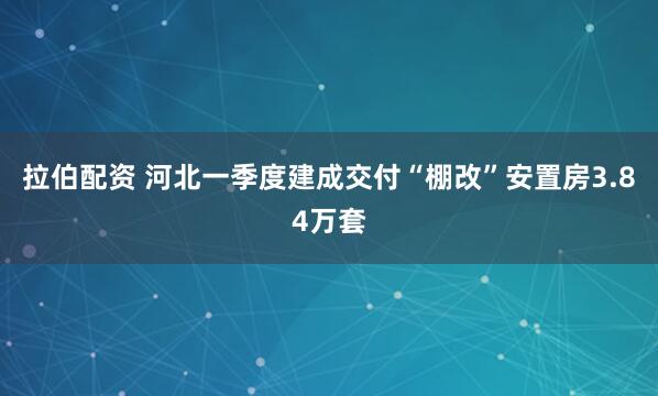 拉伯配资 河北一季度建成交付“棚改”安置房3.84万套