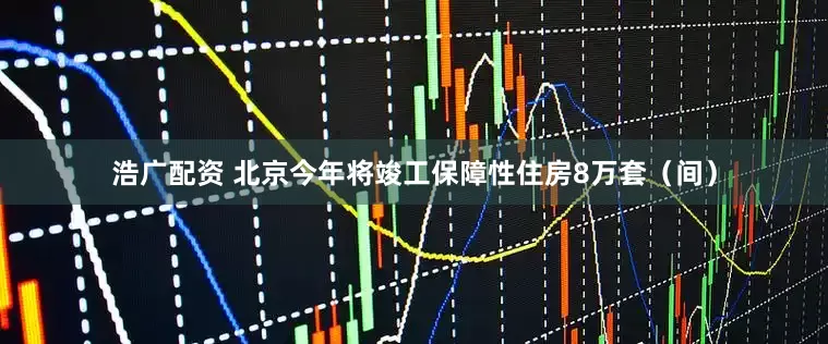 浩广配资 北京今年将竣工保障性住房8万套（间）