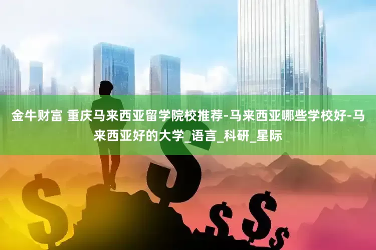 金牛财富 重庆马来西亚留学院校推荐-马来西亚哪些学校好-马来西亚好的大学_语言_科研_星际