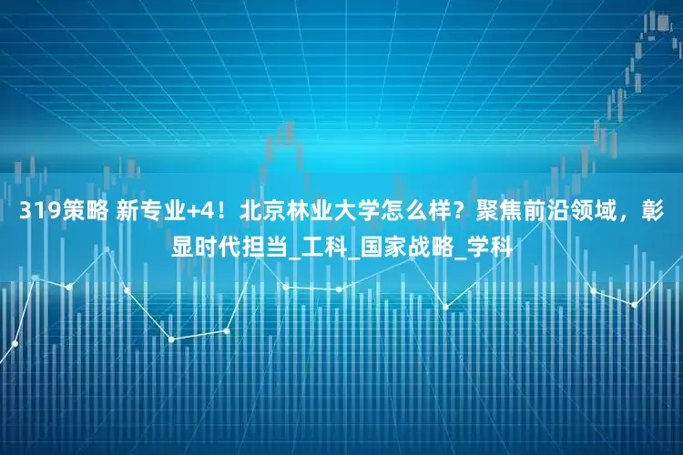 319策略 新专业+4！北京林业大学怎么样？聚焦前沿领域，彰显时代担当_工科_国家战略_学科