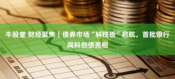 牛股堂 财经聚焦｜债券市场“科技板”启航，首批银行间科创债亮相