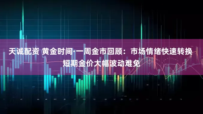 天诚配资 黄金时间·一周金市回顾：市场情绪快速转换 短期金价大幅波动难免