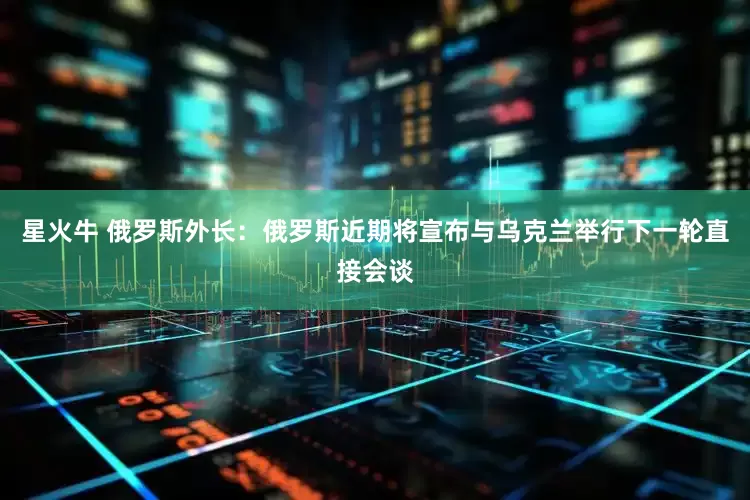 星火牛 俄罗斯外长：俄罗斯近期将宣布与乌克兰举行下一轮直接会谈