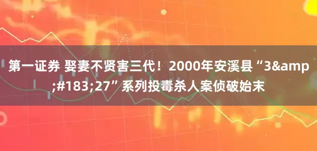 第一证券 娶妻不贤害三代！2000年安溪县“3&#183;27”系列投毒杀人案侦破始末