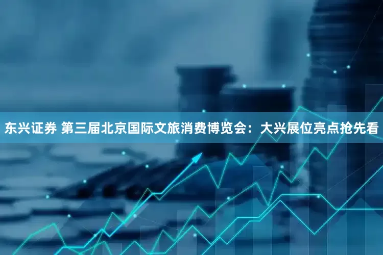 东兴证券 第三届北京国际文旅消费博览会：大兴展位亮点抢先看