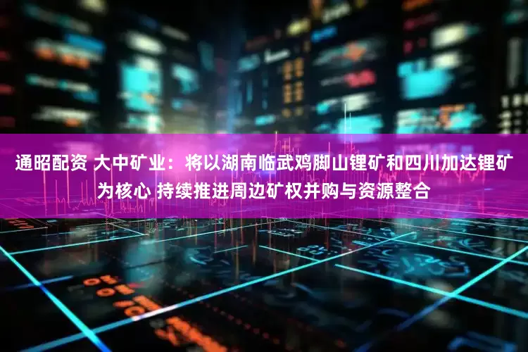通昭配资 大中矿业：将以湖南临武鸡脚山锂矿和四川加达锂矿为核心 持续推进周边矿权并购与资源整合