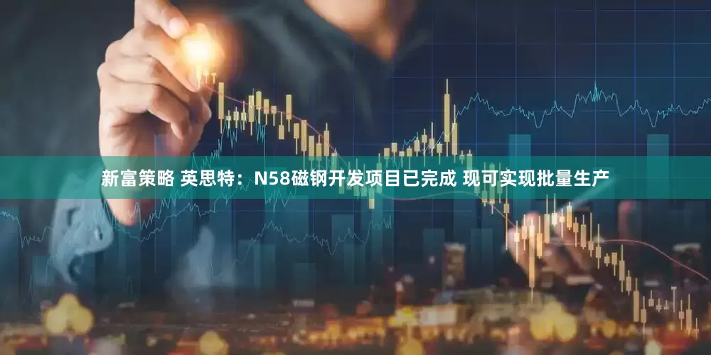 新富策略 英思特：N58磁钢开发项目已完成 现可实现批量生产