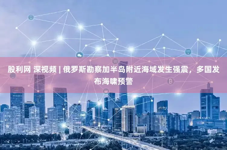 股利网 深视频 | 俄罗斯勘察加半岛附近海域发生强震，多国发布海啸预警