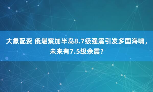 大象配资 俄堪察加半岛8.7级强震引发多国海啸，未来有7.5级余震？