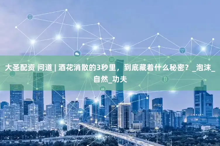大圣配资 问道 | 酒花消散的3秒里，到底藏着什么秘密？_泡沫_自然_功夫