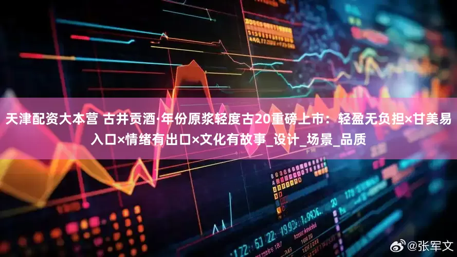 天津配资大本营 古井贡酒·年份原浆轻度古20重磅上市：轻盈无负担×甘美易入口×情绪有出口×文化有故事_设计_场景_品质