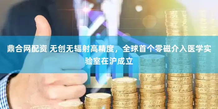鼎合网配资 无创无辐射高精度，全球首个零磁介入医学实验室在沪成立