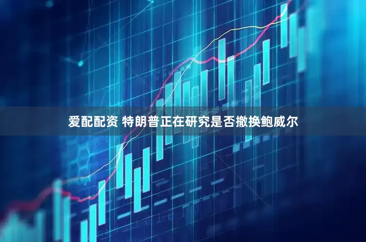 爱配配资 特朗普正在研究是否撤换鲍威尔
