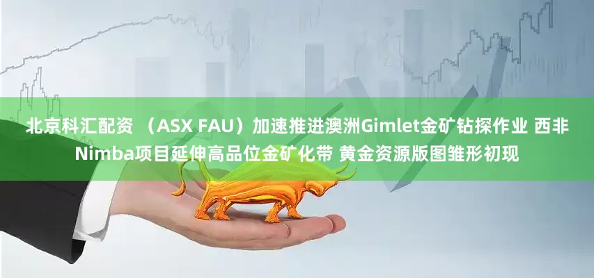 北京科汇配资 （ASX FAU）加速推进澳洲Gimlet金矿钻探作业 西非Nimba项目延伸高品位金矿化带 黄金资源版图雏形初现