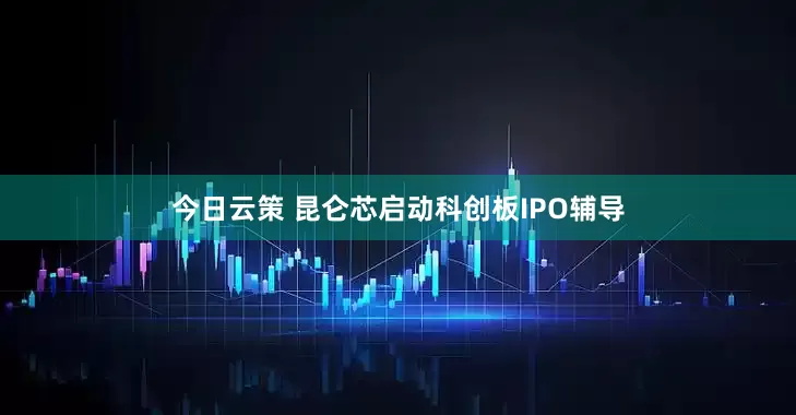 今日云策 昆仑芯启动科创板IPO辅导